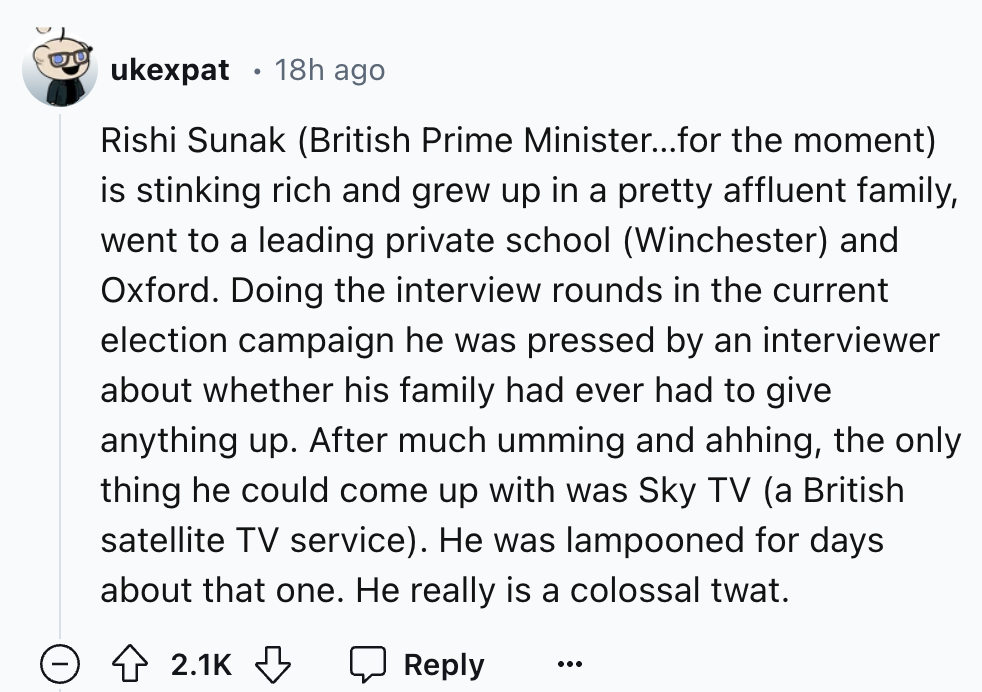 number - ukexpat 18h ago Rishi Sunak British Prime Minister...for the moment is stinking rich and grew up in a pretty affluent family, went to a leading private school Winchester and Oxford. Doing the interview rounds in the current election campaign he w